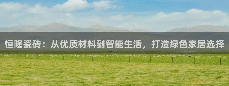 华润娱乐开户：恒隆瓷砖：从优质材料到智能生活，打造绿色家居选择
